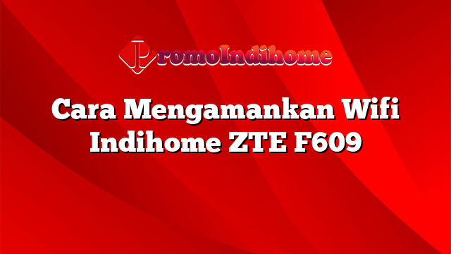 Cara Mengamankan Wifi Indihome ZTE F609