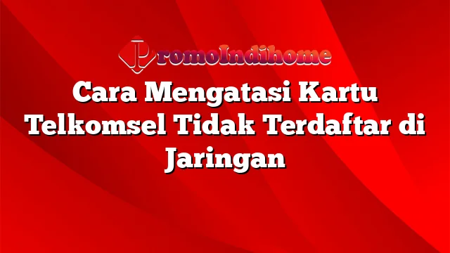 Cara Mengatasi Kartu Telkomsel Tidak Terdaftar di Jaringan