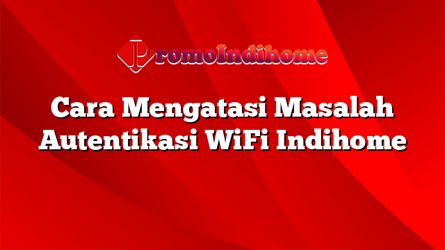 Cara Mengatasi Masalah Autentikasi WiFi Indihome