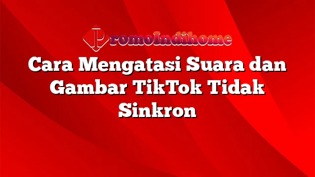 Cara Mengatasi Suara dan Gambar TikTok Tidak Sinkron