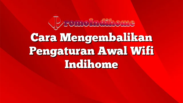 Cara Mengembalikan Pengaturan Awal Wifi Indihome