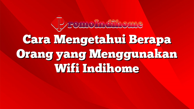 Cara Mengetahui Berapa Orang yang Menggunakan Wifi Indihome