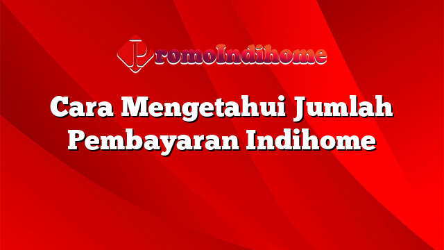 Cara Mengetahui Jumlah Pembayaran Indihome