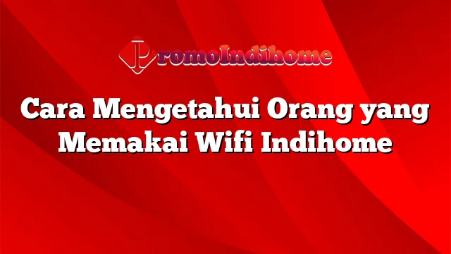 Cara Mengetahui Orang yang Memakai Wifi Indihome