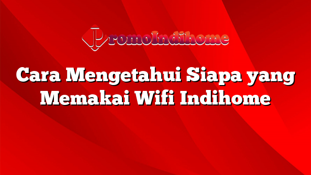 Cara Mengetahui Siapa yang Memakai Wifi Indihome