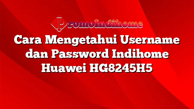Cara Mengetahui Username dan Password Indihome Huawei HG8245H5