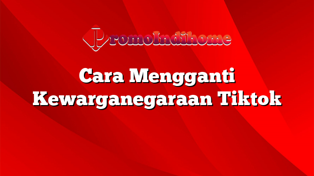 Cara Mengganti Kewarganegaraan Tiktok