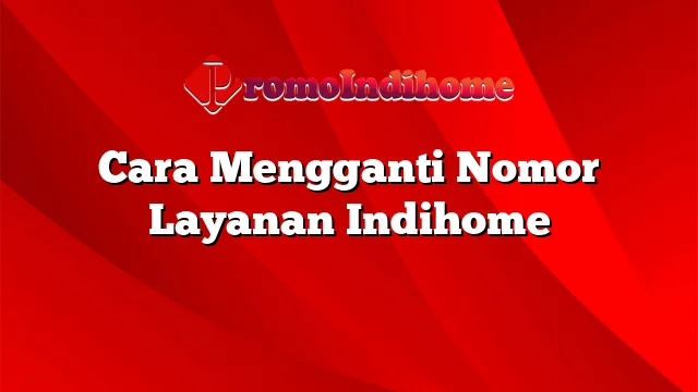 Cara Mengganti Nomor Layanan Indihome