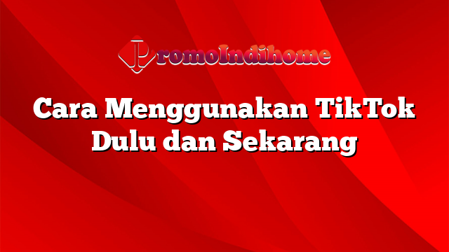 Cara Menggunakan TikTok Dulu dan Sekarang