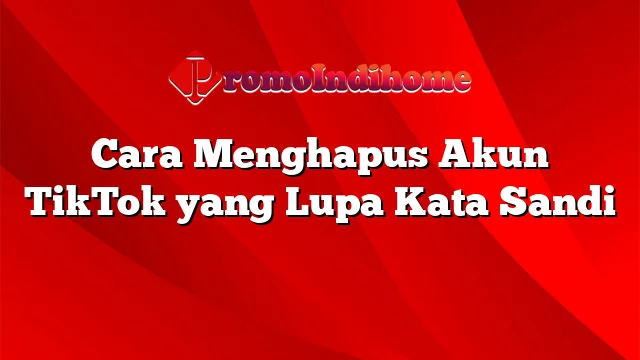 Cara Menghapus Akun TikTok yang Lupa Kata Sandi