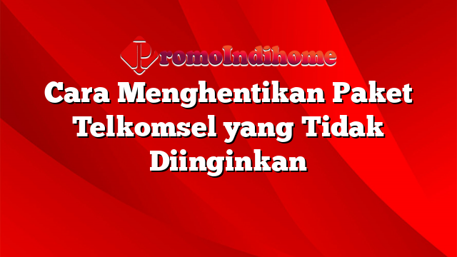 Cara Menghentikan Paket Telkomsel yang Tidak Diinginkan