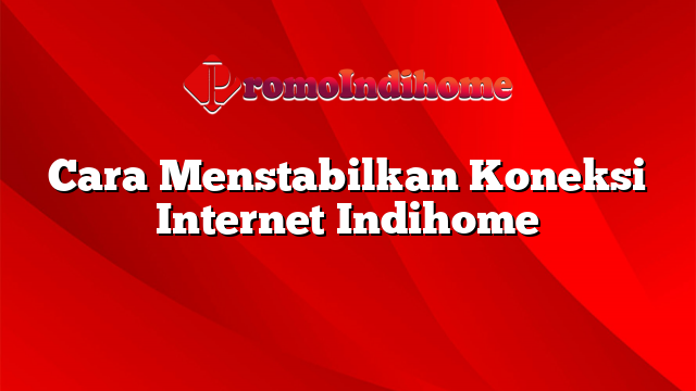 Cara Menstabilkan Koneksi Internet Indihome