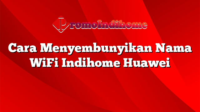 Cara Menyembunyikan Nama WiFi Indihome Huawei