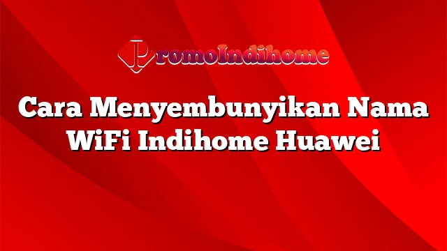 Cara Menyembunyikan Nama WiFi Indihome Huawei