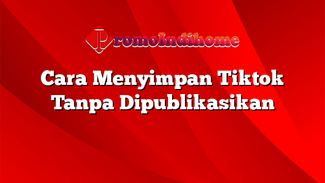 Cara Menyimpan Tiktok Tanpa Dipublikasikan