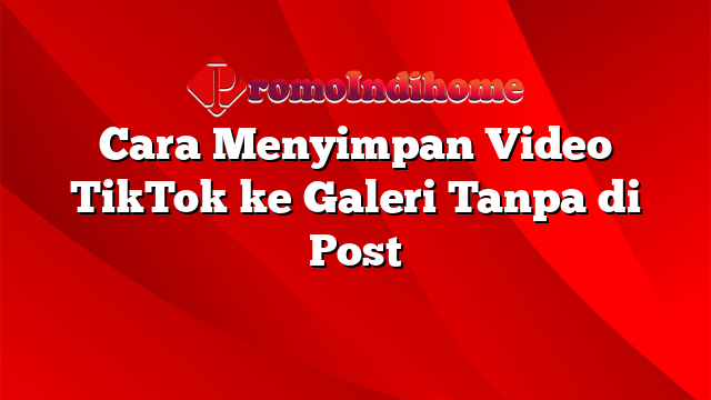 Cara Menyimpan Video TikTok ke Galeri Tanpa di Post
