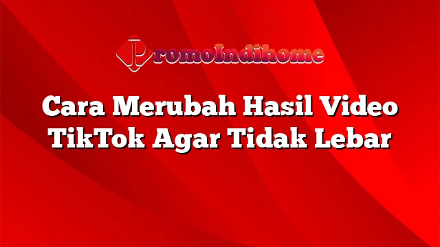 Cara Merubah Hasil Video TikTok Agar Tidak Lebar