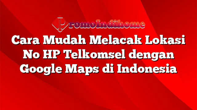Cara Mudah Melacak Lokasi No HP Telkomsel dengan Google Maps di Indonesia