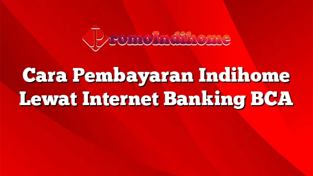 Cara Pembayaran Indihome Lewat Internet Banking BCA