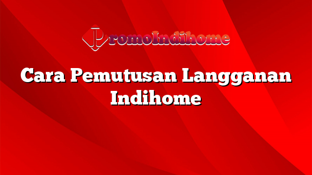 Cara Pemutusan Langganan Indihome