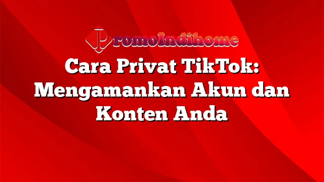 Cara Privat TikTok: Mengamankan Akun dan Konten Anda