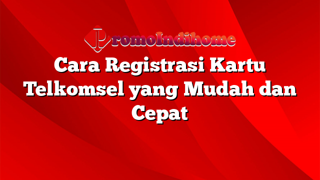 Cara Registrasi Kartu Telkomsel yang Mudah dan Cepat