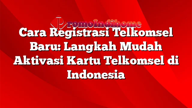 Cara Registrasi Telkomsel Baru: Langkah Mudah Aktivasi Kartu Telkomsel di Indonesia