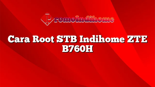 Cara Root STB Indihome ZTE B760H