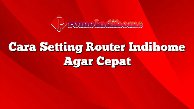 Cara Setting Router Indihome Agar Cepat