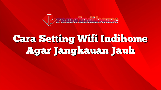 Cara Setting Wifi Indihome Agar Jangkauan Jauh