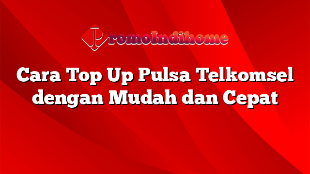 Cara Top Up Pulsa Telkomsel dengan Mudah dan Cepat