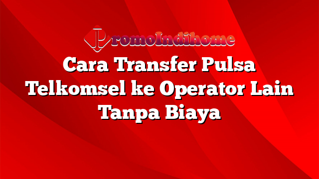 Cara Transfer Pulsa Telkomsel ke Operator Lain Tanpa Biaya