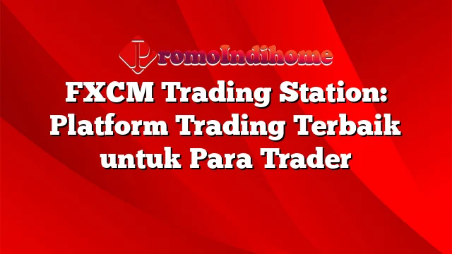 FXCM Trading Station: Platform Trading Terbaik untuk Para Trader