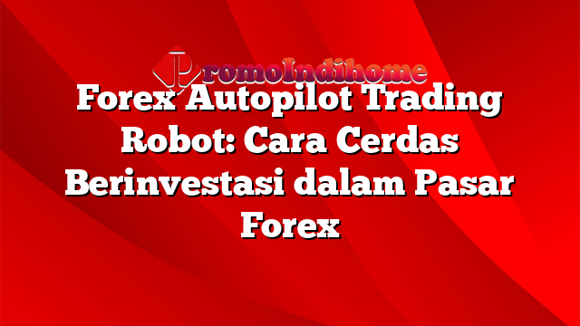 Forex Autopilot Trading Robot: Cara Cerdas Berinvestasi dalam Pasar Forex