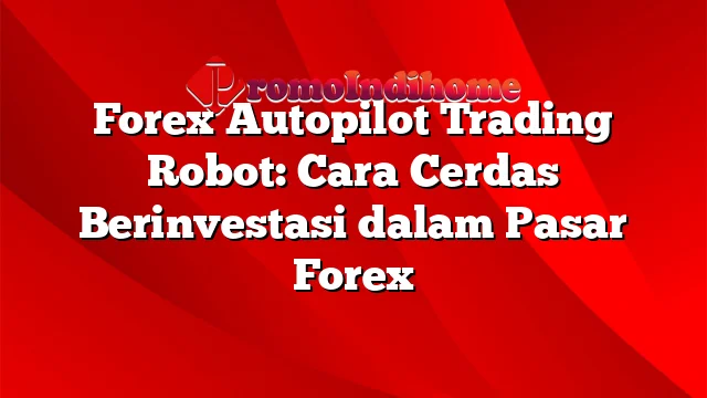 Forex Autopilot Trading Robot: Cara Cerdas Berinvestasi dalam Pasar Forex