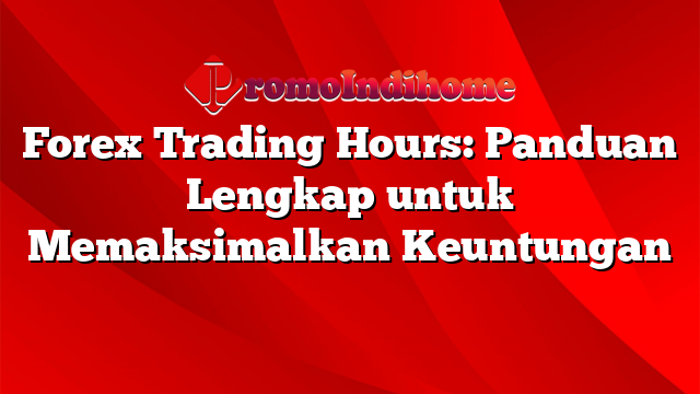 Forex Trading Hours: Panduan Lengkap untuk Memaksimalkan Keuntungan