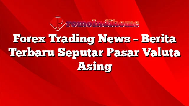 Forex Trading News – Berita Terbaru Seputar Pasar Valuta Asing