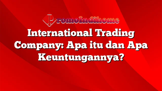 International Trading Company: Apa itu dan Apa Keuntungannya?