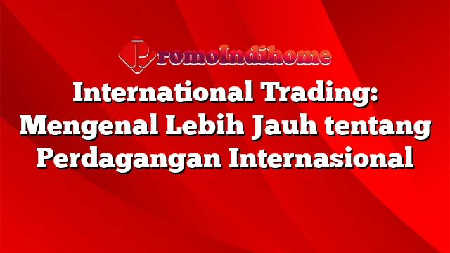 International Trading: Mengenal Lebih Jauh tentang Perdagangan Internasional