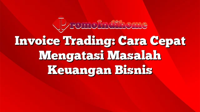 Invoice Trading: Cara Cepat Mengatasi Masalah Keuangan Bisnis