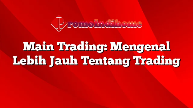 Main Trading: Mengenal Lebih Jauh Tentang Trading