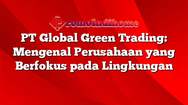 PT Global Green Trading: Mengenal Perusahaan yang Berfokus pada Lingkungan