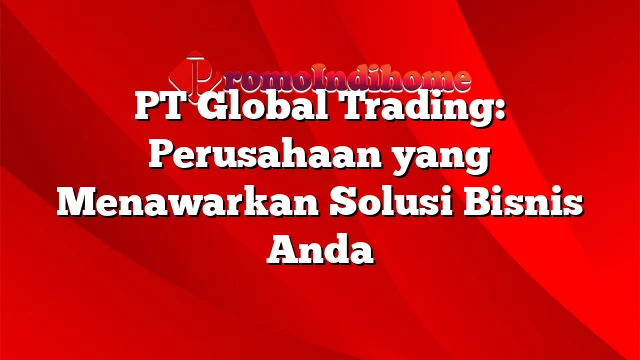 PT Global Trading: Perusahaan yang Menawarkan Solusi Bisnis Anda