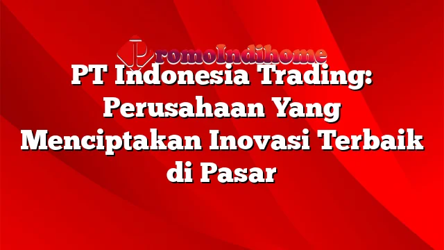 PT Indonesia Trading: Perusahaan Yang Menciptakan Inovasi Terbaik di Pasar