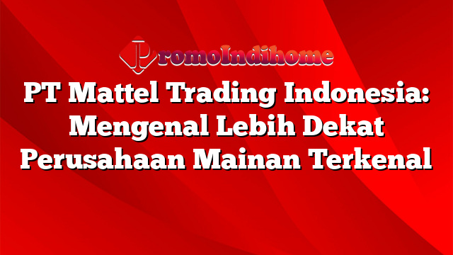 PT Mattel Trading Indonesia: Mengenal Lebih Dekat Perusahaan Mainan Terkenal