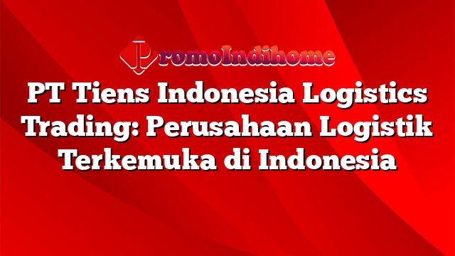 PT Tiens Indonesia Logistics Trading: Perusahaan Logistik Terkemuka di Indonesia