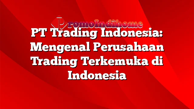 PT Trading Indonesia: Mengenal Perusahaan Trading Terkemuka di Indonesia