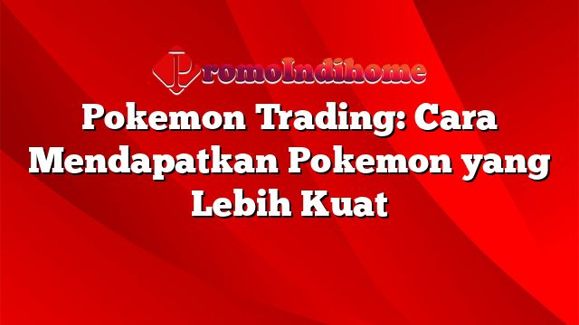 Pokemon Trading: Cara Mendapatkan Pokemon yang Lebih Kuat