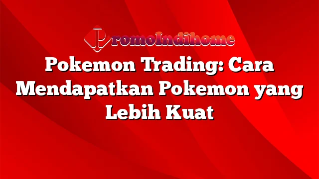 Pokemon Trading: Cara Mendapatkan Pokemon yang Lebih Kuat