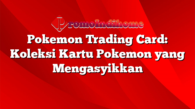 Pokemon Trading Card: Koleksi Kartu Pokemon yang Mengasyikkan